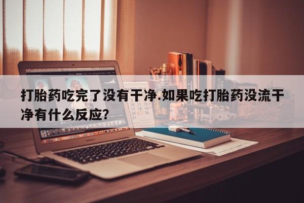 堕胎药药店购买微信联系方式打胎药吃完了没有干净.如果吃打胎药没流干净有什么反应？