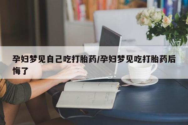 堕胎药药店购买微信联系方式孕妇梦见自己吃打胎药/孕妇梦见吃打胎药后悔了