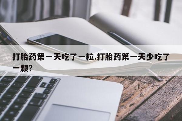 堕胎药药店购买微信联系方式打胎药第一天吃了一粒.打胎药第一天少吃了一颗？