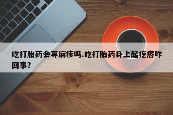 堕胎药药店购买微信联系方式吃打胎药会荨麻疹吗.吃打胎药身上起疙瘩咋回事？