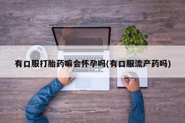 堕胎药药店购买微信联系方式有口服打胎药嘛会怀孕吗(有口服流产药吗)