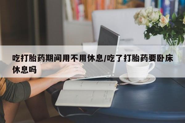 堕胎药药店购买微信联系方式吃打胎药期间用不用休息/吃了打胎药要卧床休息吗
