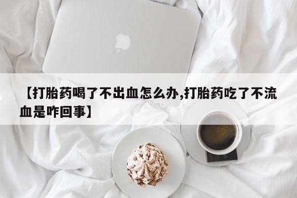 堕胎药药店购买微信联系方式【打胎药喝了不出血怎么办,打胎药吃了不流血是咋回事】