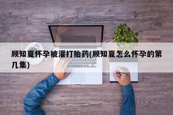 堕胎药药店购买微信联系方式顾知夏怀孕被灌打胎药(顾知夏怎么怀孕的第几集)