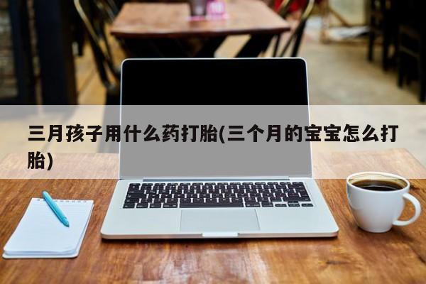 堕胎药药店购买微信联系方式三月孩子用什么药打胎(三个月的宝宝怎么打胎)