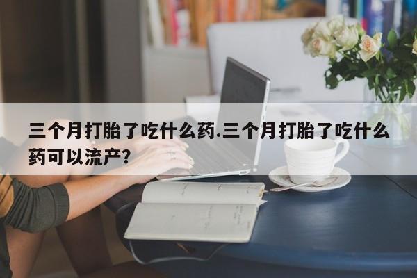 堕胎药药店购买微信联系方式三个月打胎了吃什么药.三个月打胎了吃什么药可以流产？