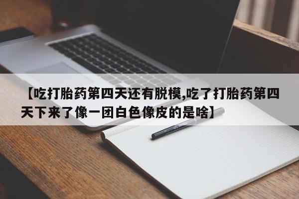 堕胎药药店购买微信联系方式【吃打胎药第四天还有脱模,吃了打胎药第四天下来了像一团白色像皮的是啥】