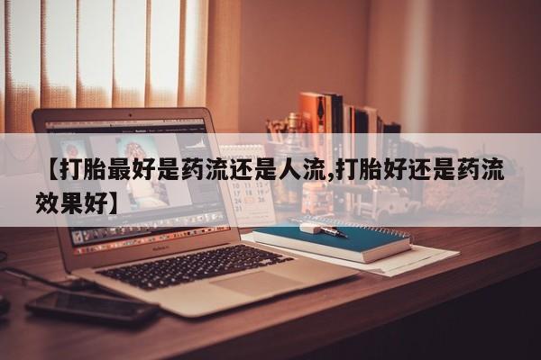 堕胎药药店购买微信联系方式【打胎最好是药流还是人流,打胎好还是药流效果好】