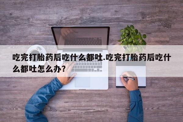 堕胎药药店购买微信联系方式吃完打胎药后吃什么都吐.吃完打胎药后吃什么都吐怎么办？