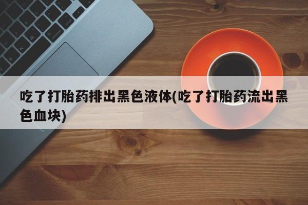 堕胎药药店购买微信联系方式吃了打胎药排出黑色液体(吃了打胎药流出黑色血块)