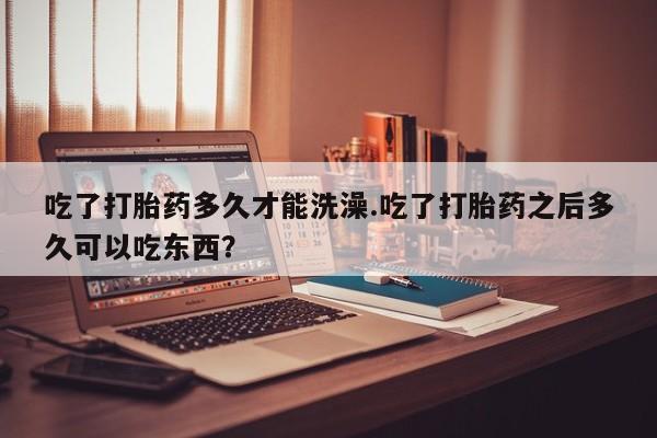 堕胎药药店购买微信联系方式吃了打胎药多久才能洗澡.吃了打胎药之后多久可以吃东西？