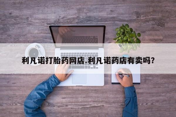 堕胎药药店购买微信联系方式利凡诺打胎药网店.利凡诺药店有卖吗？