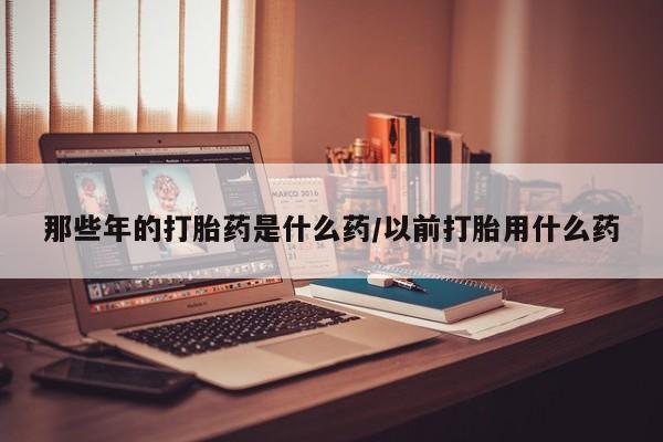 堕胎药药店购买微信联系方式那些年的打胎药是什么药/以前打胎用什么药
