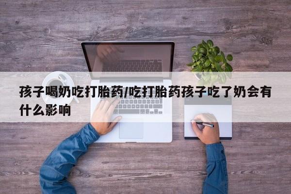 堕胎药药店购买微信联系方式孩子喝奶吃打胎药/吃打胎药孩子吃了奶会有什么影响