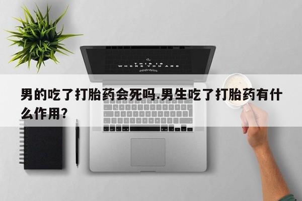 堕胎药药店购买微信联系方式男的吃了打胎药会死吗.男生吃了打胎药有什么作用？