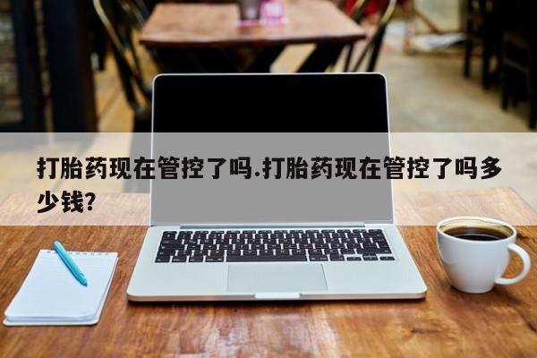 堕胎药药店购买微信联系方式打胎药现在管控了吗.打胎药现在管控了吗多少钱？