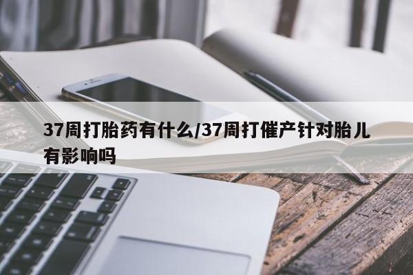 堕胎药药店购买微信联系方式37周打胎药有什么/37周打催产针对胎儿有影响吗