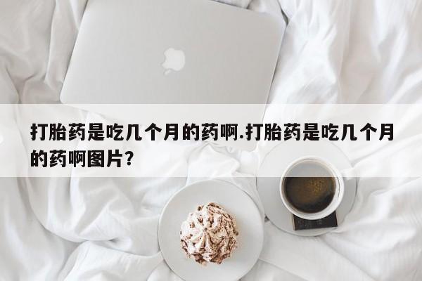 堕胎药药店购买微信联系方式打胎药是吃几个月的药啊.打胎药是吃几个月的药啊图片？