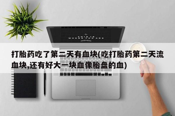 堕胎药药店购买微信联系方式打胎药吃了第二天有血块(吃打胎药第二天流血块,还有好大一块血像胎盘的血)