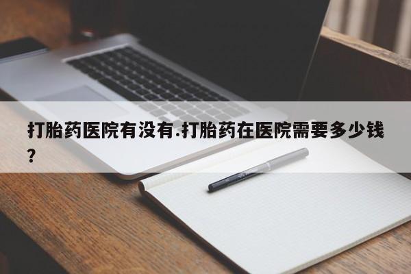 堕胎药药店购买微信联系方式打胎药医院有没有.打胎药在医院需要多少钱？