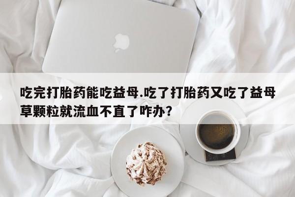 堕胎药药店购买微信联系方式吃完打胎药能吃益母.吃了打胎药又吃了益母草颗粒就流血不直了咋办？