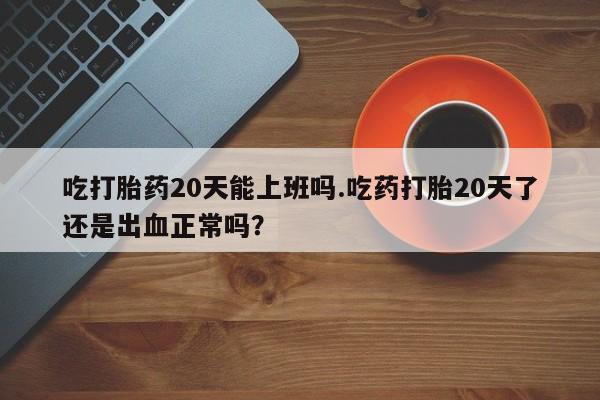堕胎药药店购买微信联系方式吃打胎药20天能上班吗.吃药打胎20天了还是出血正常吗？