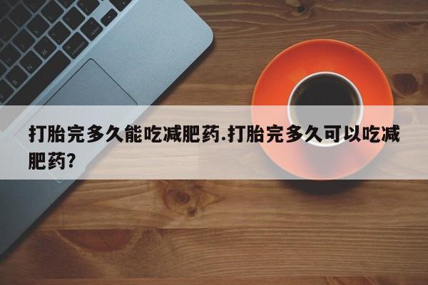 堕胎药药店购买微信联系方式打胎完多久能吃减肥药.打胎完多久可以吃减肥药？