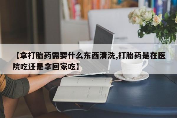 堕胎药药店购买微信联系方式【拿打胎药需要什么东西清洗,打胎药是在医院吃还是拿回家吃】