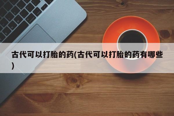 堕胎药药店购买微信联系方式古代可以打胎的药(古代可以打胎的药有哪些)