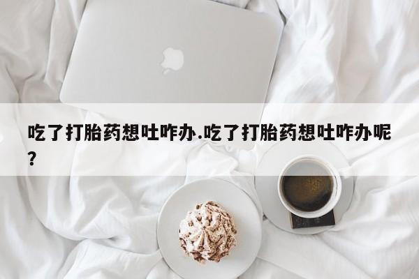 堕胎药药店购买微信联系方式吃了打胎药想吐咋办.吃了打胎药想吐咋办呢？