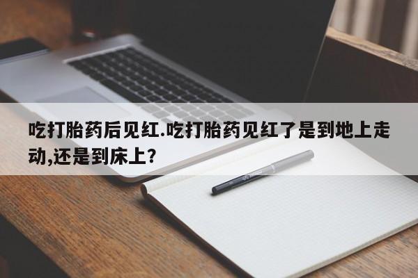 堕胎药药店购买微信联系方式吃打胎药后见红.吃打胎药见红了是到地上走动,还是到床上？