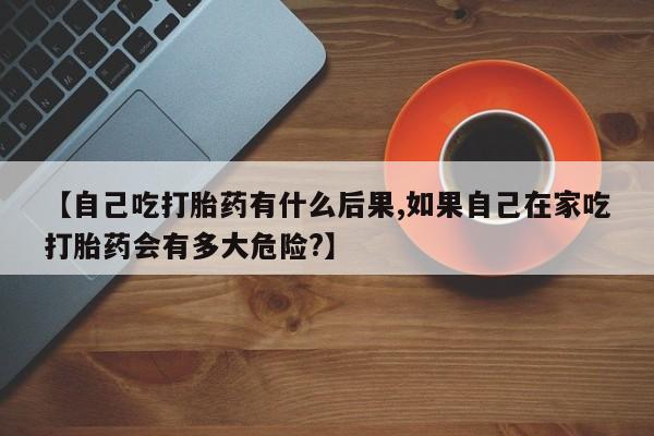 堕胎药药店购买微信联系方式【自己吃打胎药有什么后果,如果自己在家吃打胎药会有多大危险?】