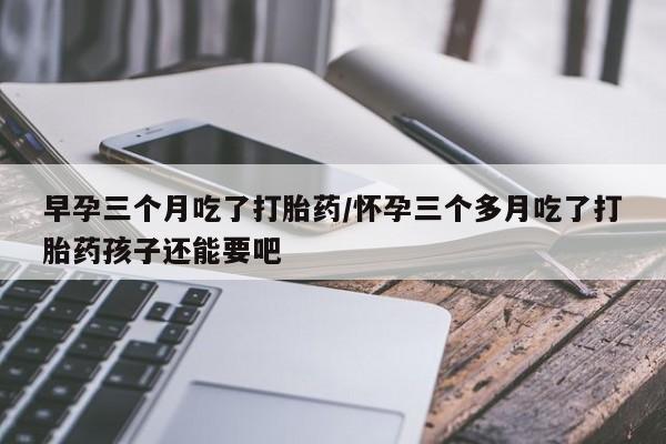 堕胎药药店购买微信联系方式早孕三个月吃了打胎药/怀孕三个多月吃了打胎药孩子还能要吧