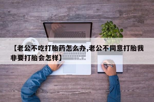 堕胎药药店购买微信联系方式【老公不吃打胎药怎么办,老公不同意打胎我非要打胎会怎样】