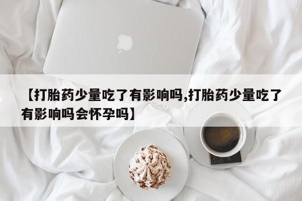 堕胎药药店购买微信联系方式【打胎药少量吃了有影响吗,打胎药少量吃了有影响吗会怀孕吗】