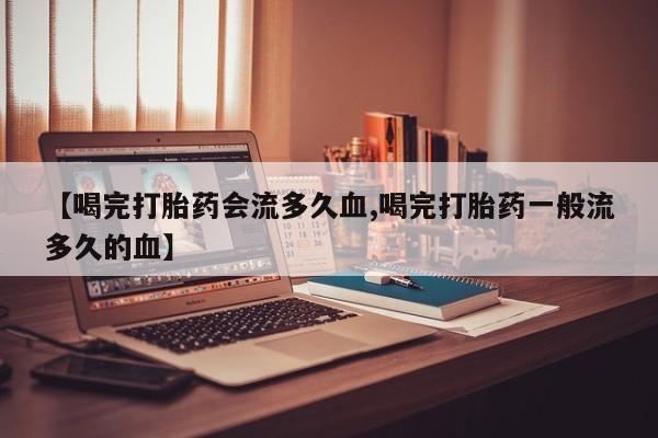 堕胎药药店购买微信联系方式【喝完打胎药会流多久血,喝完打胎药一般流多久的血】