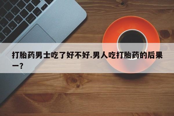 堕胎药药店购买微信联系方式打胎药男士吃了好不好.男人吃打胎药的后果一？