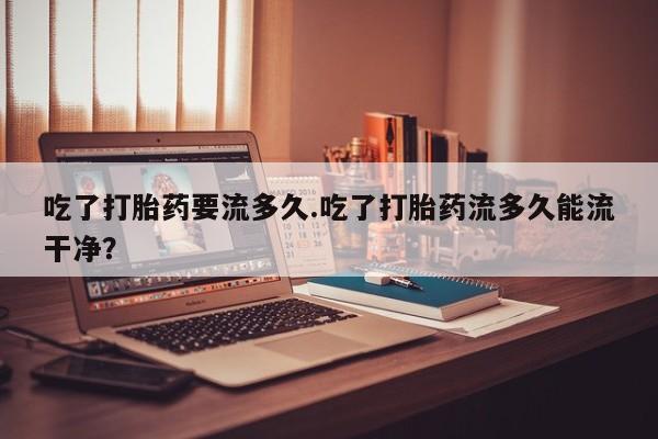 堕胎药药店购买微信联系方式吃了打胎药要流多久.吃了打胎药流多久能流干净？