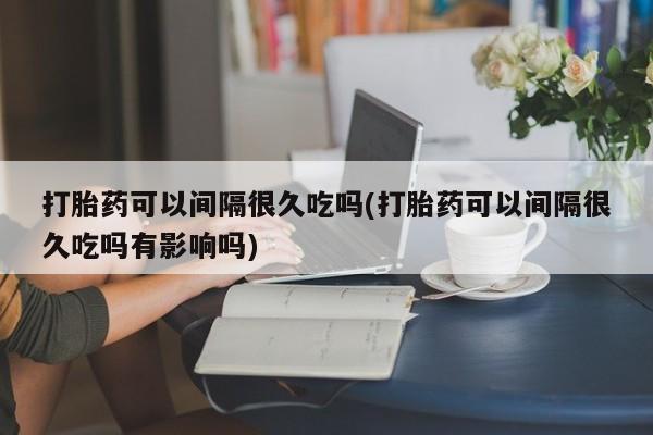堕胎药药店购买微信联系方式打胎药可以间隔很久吃吗(打胎药可以间隔很久吃吗有影响吗)