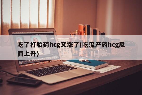 堕胎药药店购买微信联系方式吃了打胎药hcg又涨了(吃流产药hcg反而上升)