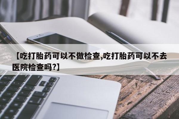堕胎药药店购买微信联系方式【吃打胎药可以不做检查,吃打胎药可以不去医院检查吗?】