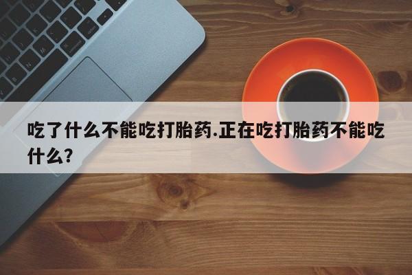 堕胎药药店购买微信联系方式吃了什么不能吃打胎药.正在吃打胎药不能吃什么？