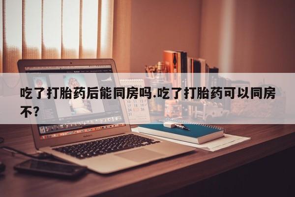 堕胎药药店购买微信联系方式吃了打胎药后能同房吗.吃了打胎药可以同房不？