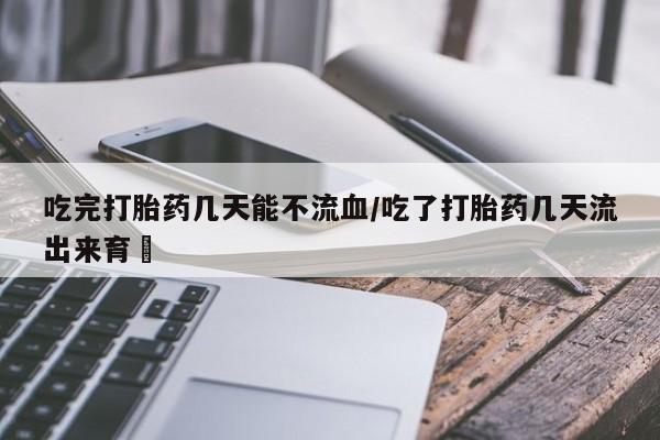 堕胎药药店购买微信联系方式吃完打胎药几天能不流血/吃了打胎药几天流出来育蘘