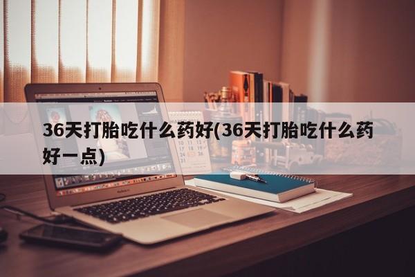 堕胎药药店购买微信联系方式36天打胎吃什么药好(36天打胎吃什么药好一点)