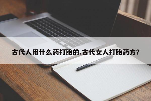 堕胎药药店购买微信联系方式古代人用什么药打胎的.古代女人打胎药方？