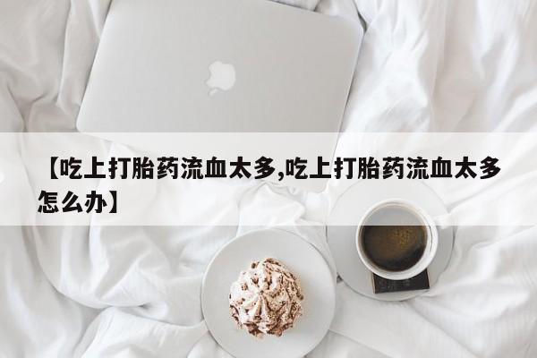 堕胎药药店购买微信联系方式【吃上打胎药流血太多,吃上打胎药流血太多怎么办】