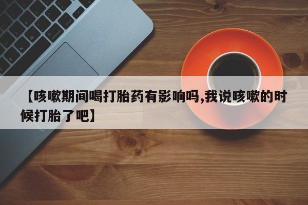 堕胎药药店购买微信联系方式【咳嗽期间喝打胎药有影响吗,我说咳嗽的时候打胎了吧】