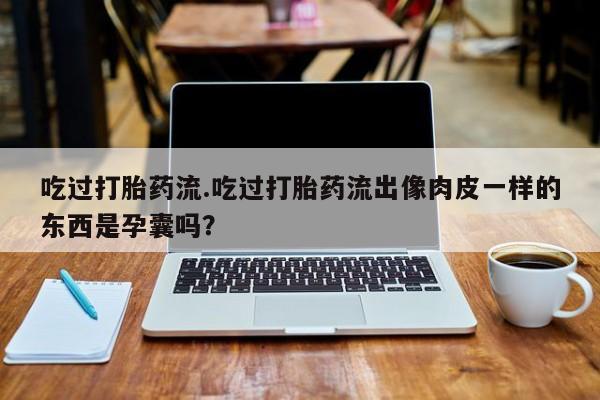 堕胎药药店购买微信联系方式吃过打胎药流.吃过打胎药流出像肉皮一样的东西是孕囊吗？