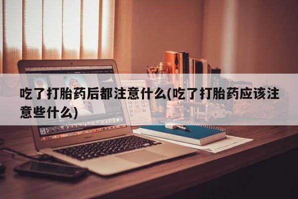 堕胎药药店购买微信联系方式吃了打胎药后都注意什么(吃了打胎药应该注意些什么)